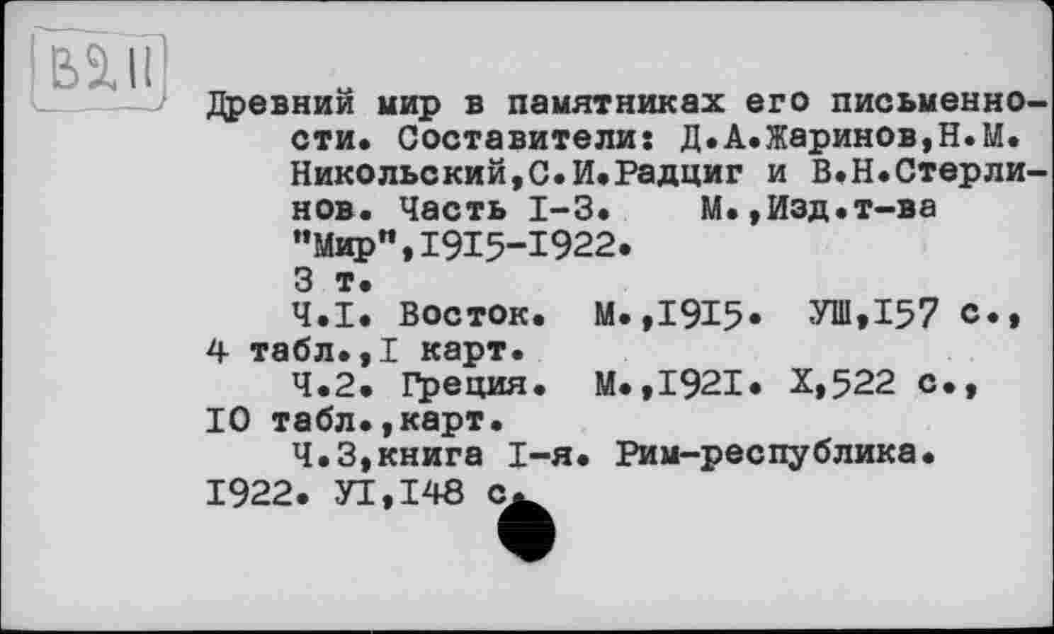 ﻿Bill
Древний мир в памятниках его письменно сти. Составители: Д.А.Жаринов,Н.М. Никольский,С.И.Радциг и В.Н.Стерли нов. Часть І-З. М.,Изд.т-ва "Мир",1915-1922.
З т.
4.1.	Восток. М.,1915« УШ,І57 о., 4 табл.,І карт.
4.2.	Греция. М.,І92І. Х,522 с., 10 табл.,карт.
4.3.	книга І-я. Рим-республика.
1922. УІ.І48 с^